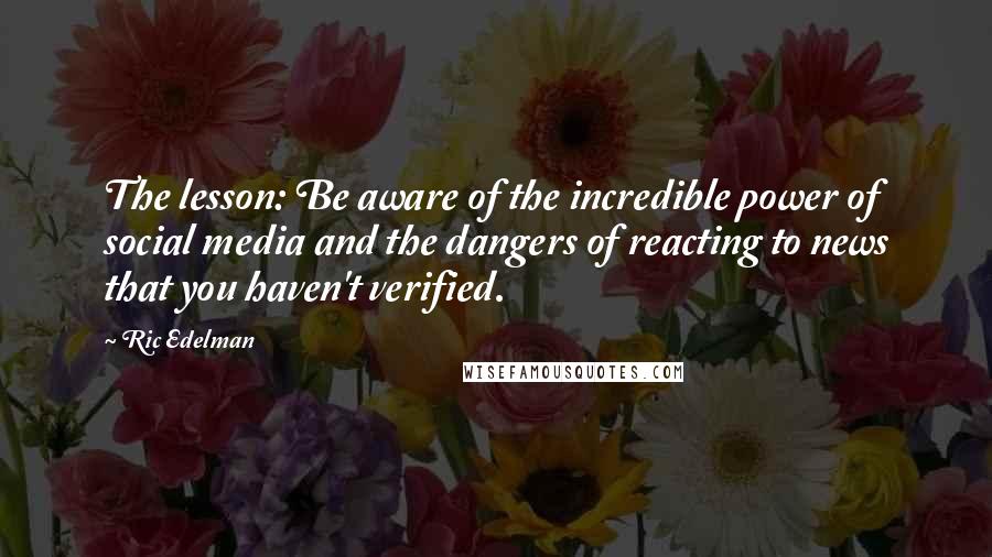 Ric Edelman quotes: The lesson: Be aware of the incredible power of social media and the dangers of reacting to news that you haven't verified. Ric Edelman quotes: The lesson: Be aware of the incredible power of social media and the dangers of reacting to news that you haven't verified.