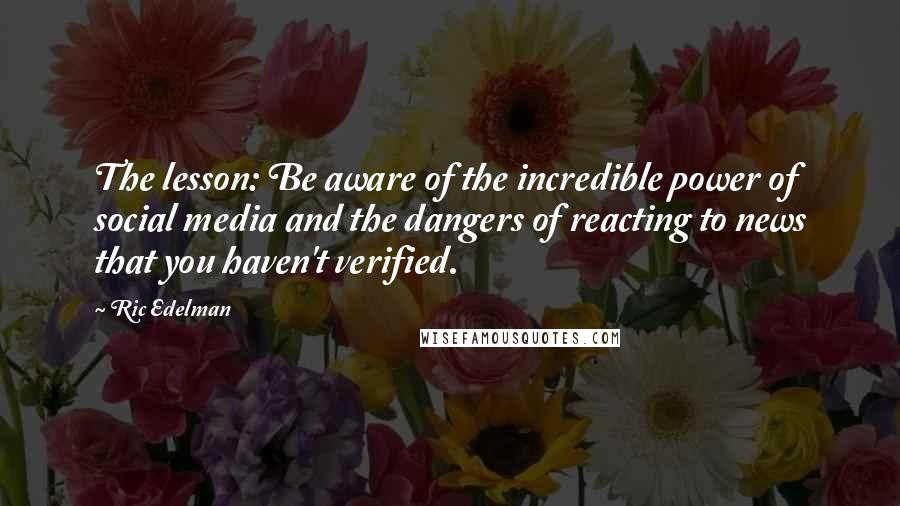 Ric Edelman quotes: The lesson: Be aware of the incredible power of social media and the dangers of reacting to news that you haven't verified.