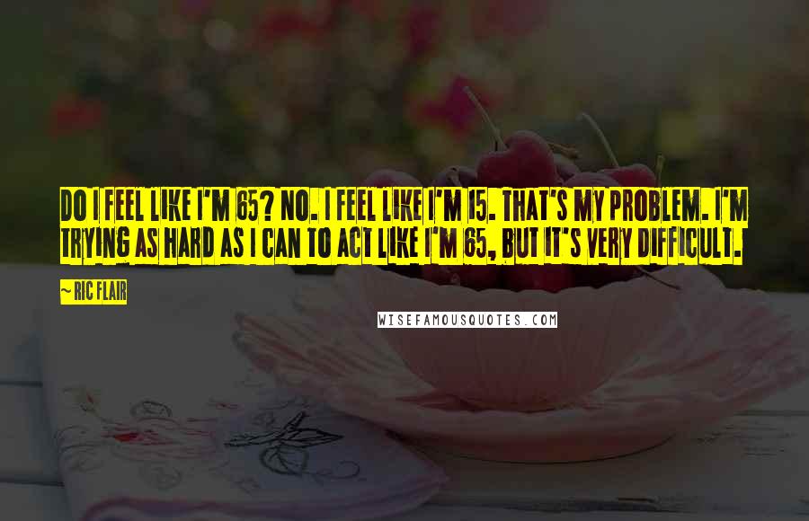 Ric Flair quotes: Do I feel like I'm 65? No. I feel like I'm 15. That's my problem. I'm trying as hard as I can to act like I'm 65, but it's very
