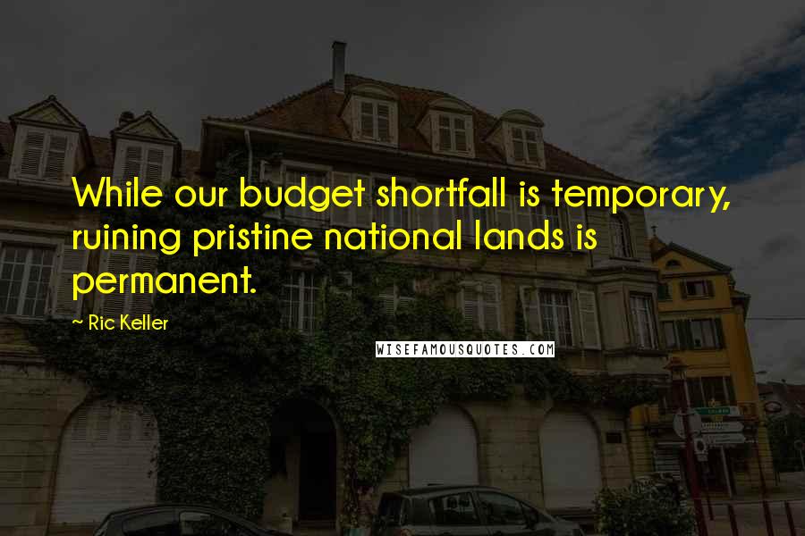 Ric Keller quotes: While our budget shortfall is temporary, ruining pristine national lands is permanent.