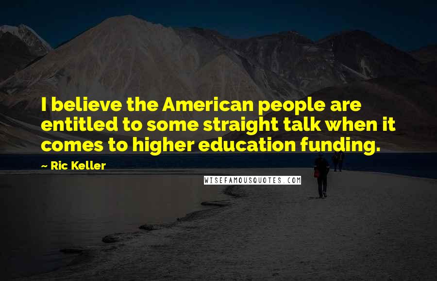 Ric Keller quotes: I believe the American people are entitled to some straight talk when it comes to higher education funding. Ric Keller quotes: I believe the American people are entitled to some straight talk when it comes to higher education funding.
