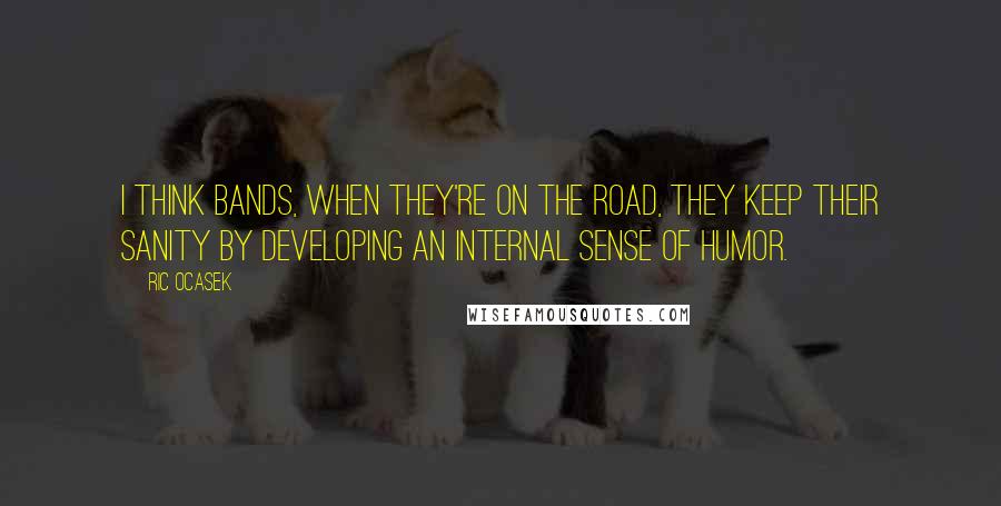 Ric Ocasek quotes: I think bands, when they're on the road, they keep their sanity by developing an internal sense of humor.