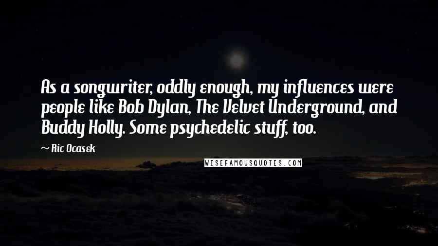 Ric Ocasek quotes: As a songwriter, oddly enough, my influences were people like Bob Dylan, The Velvet Underground, and Buddy Holly. Some psychedelic stuff, too.