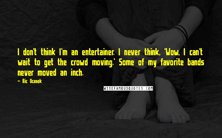 Ric Ocasek quotes: I don't think I'm an entertainer. I never think, 'Wow, I can't wait to get the crowd moving.' Some of my favorite bands never moved an inch.