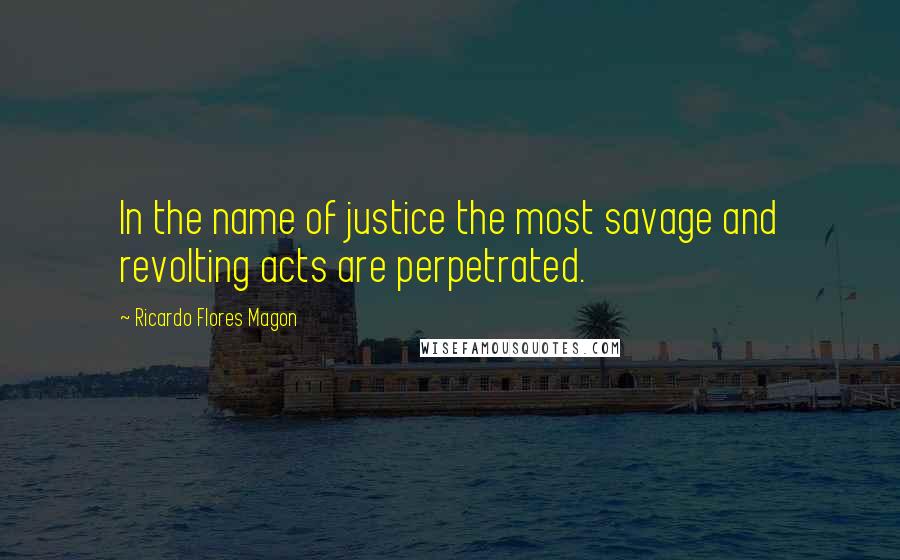 Ricardo Flores Magon quotes: In the name of justice the most savage and revolting acts are perpetrated.