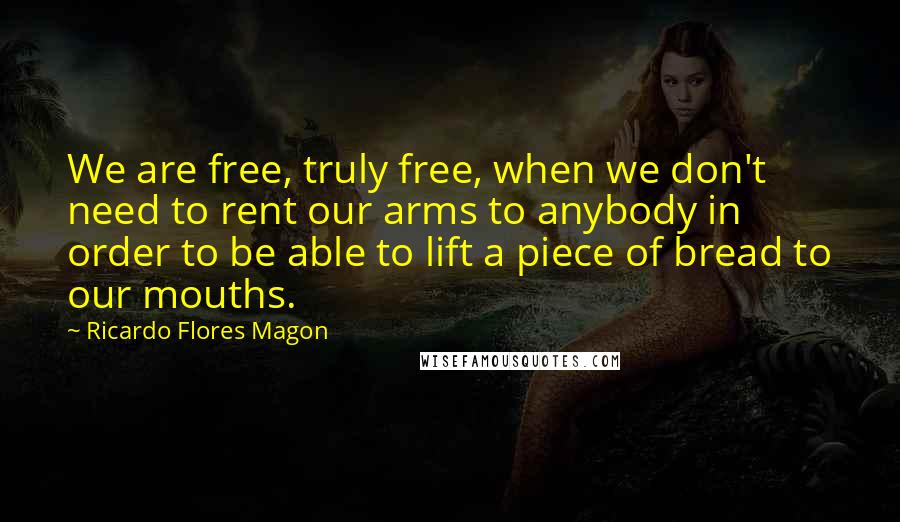 Ricardo Flores Magon quotes: We are free, truly free, when we don't need to rent our arms to anybody in order to be able to lift a piece of bread to our mouths. Ricardo Flores Magon quotes: We are free, truly free, when we don't need to rent our arms to anybody in order to be able to lift a piece of bread to our mouths.