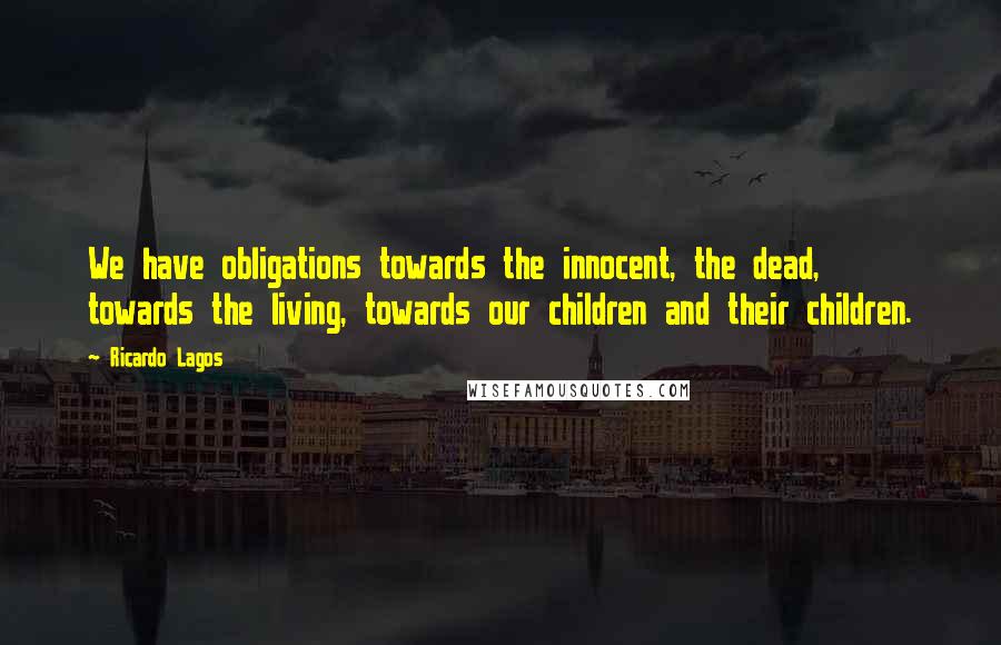 Ricardo Lagos quotes: We have obligations towards the innocent, the dead, towards the living, towards our children and their children.