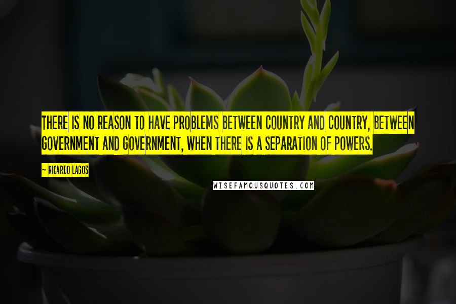 Ricardo Lagos quotes: There is no reason to have problems between country and country, between government and government, when there is a separation of powers. Ricardo Lagos quotes: There is no reason to have problems between country and country, between government and government, when there is a separation of powers.