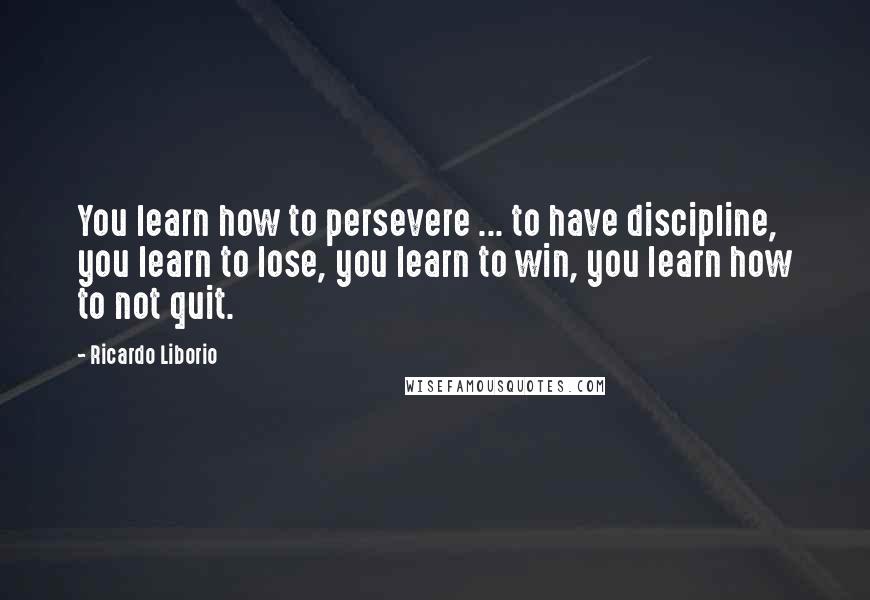 Ricardo Liborio quotes: You learn how to persevere ... to have discipline, you learn to lose, you learn to win, you learn how to not quit.