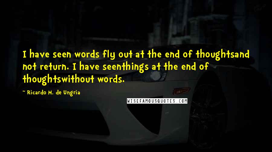 Ricardo M. De Ungria quotes: I have seen words fly out at the end of thoughtsand not return. I have seenthings at the end of thoughtswithout words. Ricardo M. De Ungria quotes: I have seen words fly out at the end of thoughtsand not return. I have seenthings at the end of thoughtswithout words.