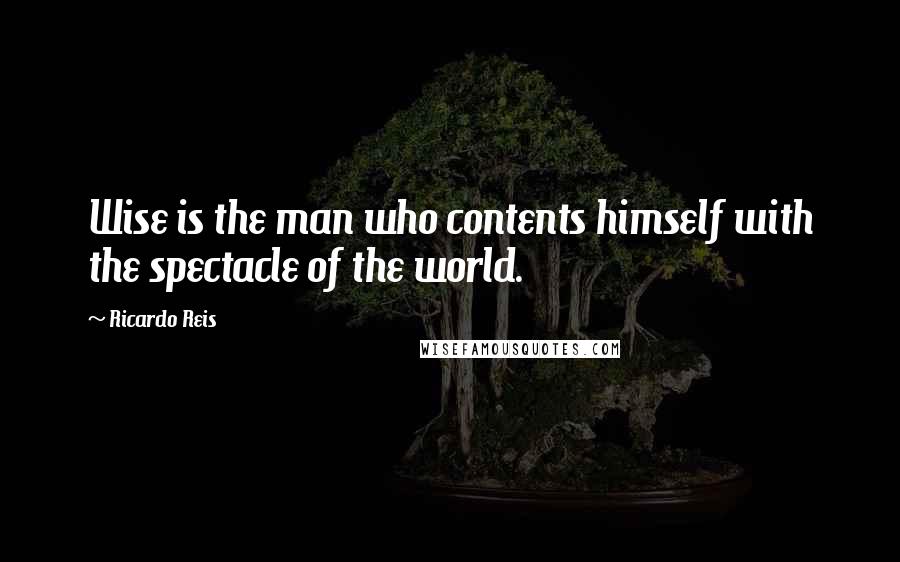 Ricardo Reis quotes: Wise is the man who contents himself with the spectacle of the world.