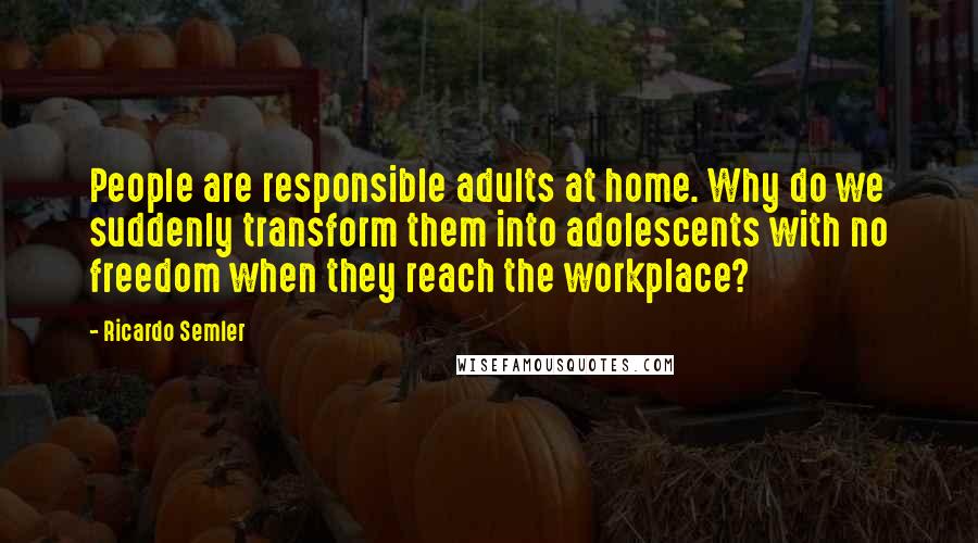 Ricardo Semler quotes: People are responsible adults at home. Why do we suddenly transform them into adolescents with no freedom when they reach the workplace?