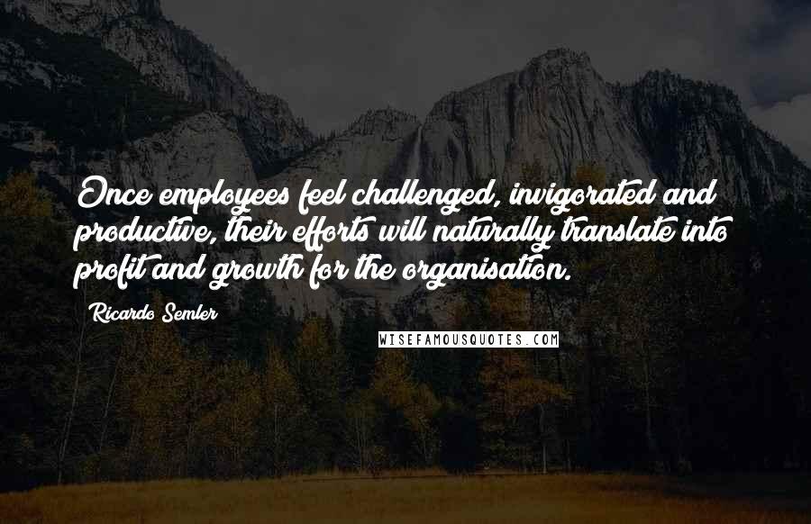 Ricardo Semler quotes: Once employees feel challenged, invigorated and productive, their efforts will naturally translate into profit and growth for the organisation.
