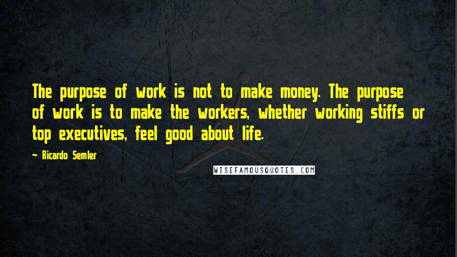 Ricardo Semler quotes: The purpose of work is not to make money. The purpose of work is to make the workers, whether working stiffs or top executives, feel good about life.