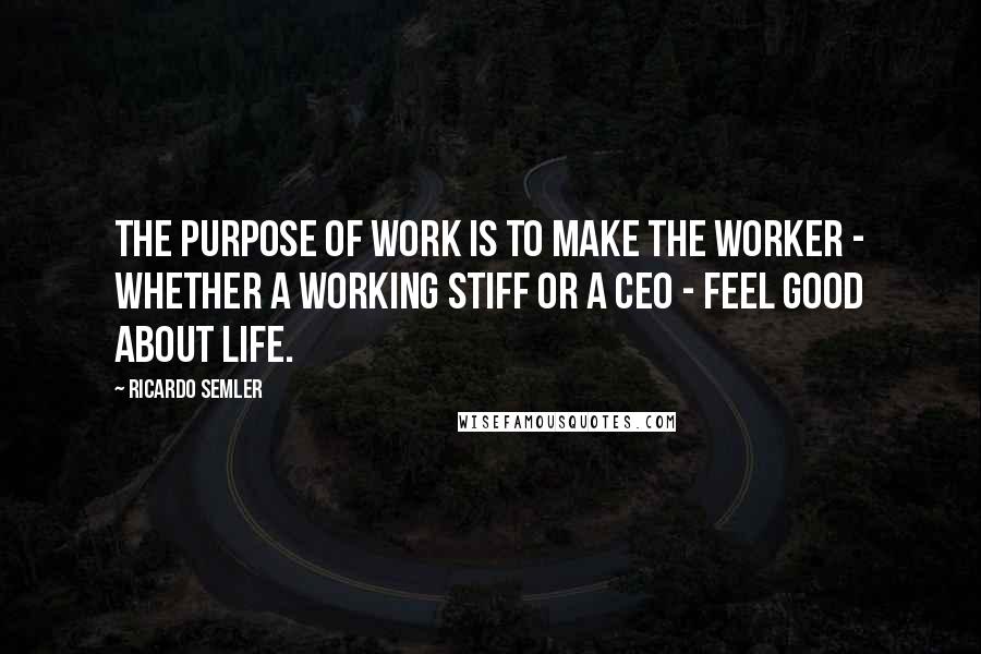 Ricardo Semler quotes: The purpose of work is to make the worker - whether a working stiff or a CEO - feel good about life.