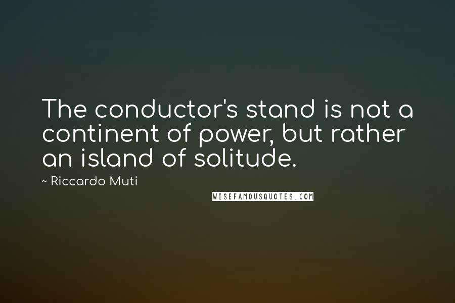 Riccardo Muti quotes: The conductor's stand is not a continent of power, but rather an island of solitude.