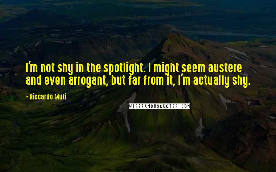 Riccardo Muti quotes: I'm not shy in the spotlight. I might seem austere and even arrogant, but far from it, I'm actually shy. Riccardo Muti quotes: I'm not shy in the spotlight. I might seem austere and even arrogant, but far from it, I'm actually shy.