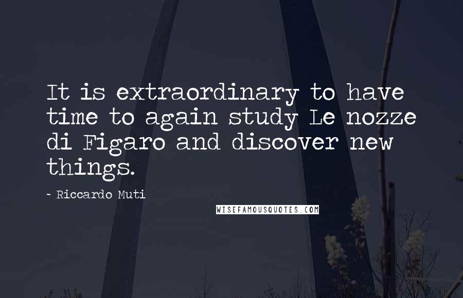 Riccardo Muti quotes: It is extraordinary to have time to again study Le nozze di Figaro and discover new things.