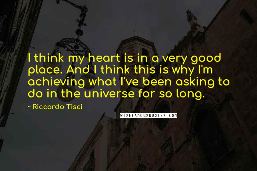 Riccardo Tisci quotes: I think my heart is in a very good place. And I think this is why I'm achieving what I've been asking to do in the universe for so long. Riccardo Tisci quotes: I think my heart is in a very good place. And I think this is why I'm achieving what I've been asking to do in the universe for so long.