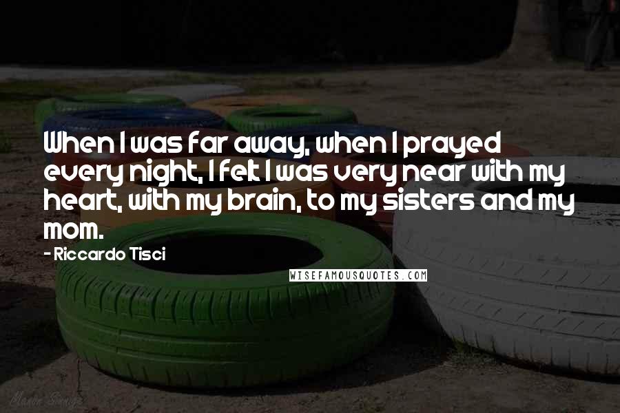 Riccardo Tisci quotes: When I was far away, when I prayed every night, I felt I was very near with my heart, with my brain, to my sisters and my mom. Riccardo Tisci quotes: When I was far away, when I prayed every night, I felt I was very near with my heart, with my brain, to my sisters and my mom.