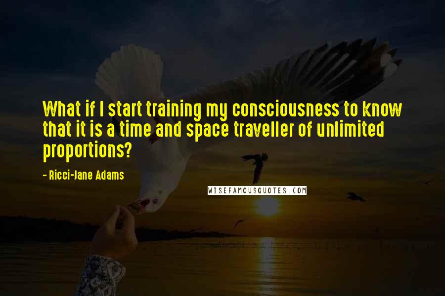 Ricci-Jane Adams quotes: What if I start training my consciousness to know that it is a time and space traveller of unlimited proportions? Ricci-Jane Adams quotes: What if I start training my consciousness to know that it is a time and space traveller of unlimited proportions?
