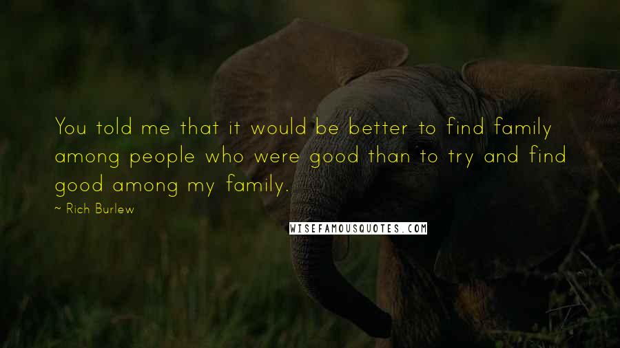 Rich Burlew quotes: You told me that it would be better to find family among people who were good than to try and find good among my family. Rich Burlew quotes: You told me that it would be better to find family among people who were good than to try and find good among my family.