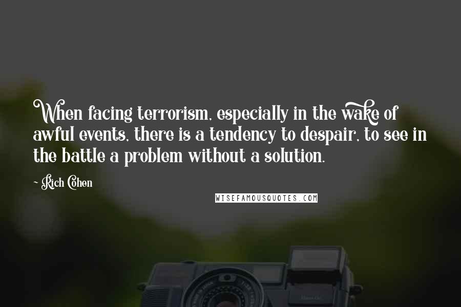 Rich Cohen quotes: When facing terrorism, especially in the wake of awful events, there is a tendency to despair, to see in the battle a problem without a solution. Rich Cohen quotes: When facing terrorism, especially in the wake of awful events, there is a tendency to despair, to see in the battle a problem without a solution.