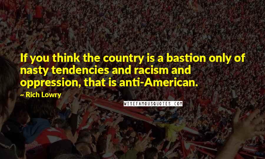 Rich Lowry quotes: If you think the country is a bastion only of nasty tendencies and racism and oppression, that is anti-American.