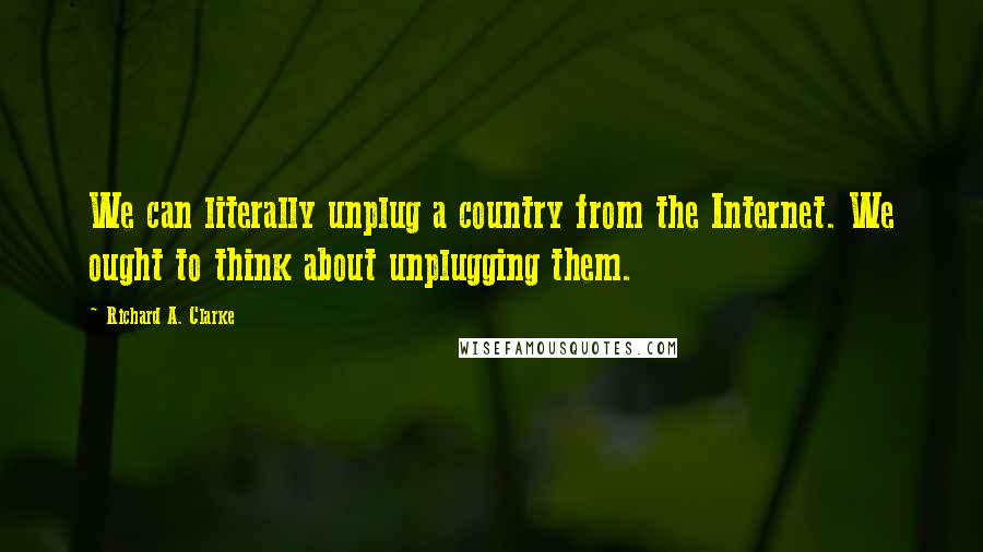 Richard A. Clarke quotes: We can literally unplug a country from the Internet. We ought to think about unplugging them.