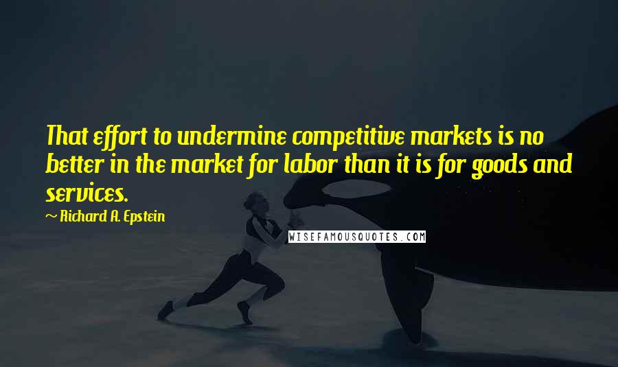 Richard A. Epstein quotes: That effort to undermine competitive markets is no better in the market for labor than it is for goods and services.