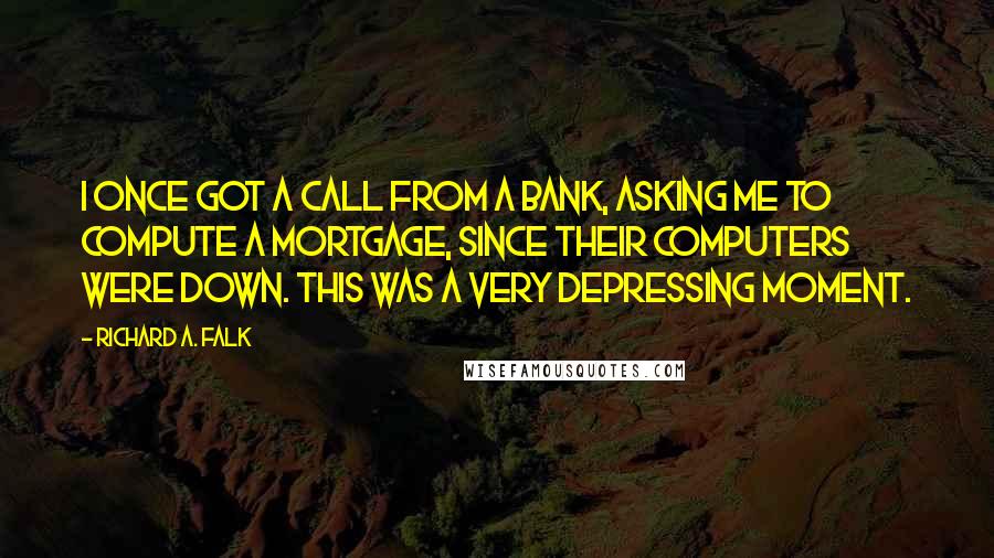 Richard A. Falk quotes: I once got a call from a bank, asking me to compute a mortgage, since their computers were down. This was a very depressing moment. Richard A. Falk quotes: I once got a call from a bank, asking me to compute a mortgage, since their computers were down. This was a very depressing moment.