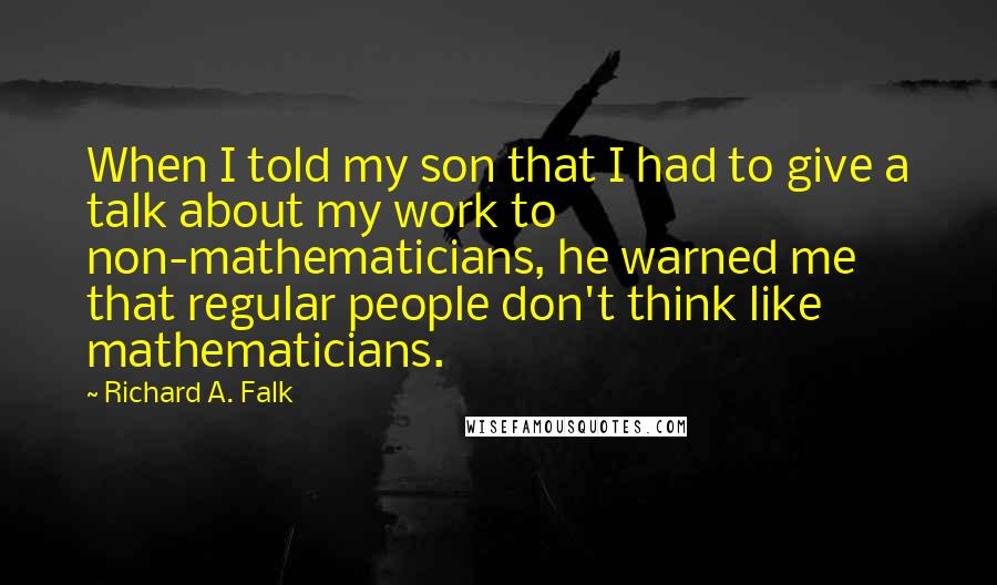 Richard A. Falk quotes: When I told my son that I had to give a talk about my work to non-mathematicians, he warned me that regular people don't think like mathematicians. Richard A. Falk quotes: When I told my son that I had to give a talk about my work to non-mathematicians, he warned me that regular people don't think like mathematicians.