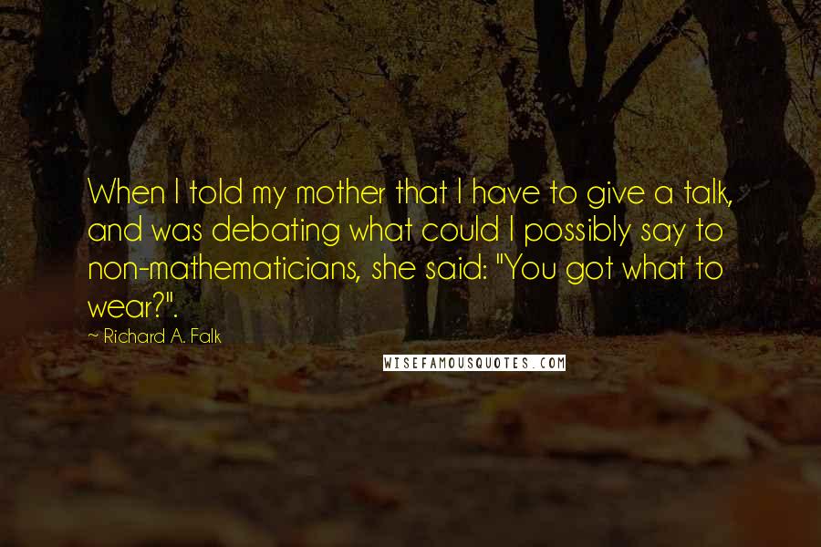 Richard A. Falk quotes: When I told my mother that I have to give a talk, and was debating what could I possibly say to non-mathematicians, she said: "You got what to wear?". Richard A. Falk quotes: When I told my mother that I have to give a talk, and was debating what could I possibly say to non-mathematicians, she said: "You got what to wear?".