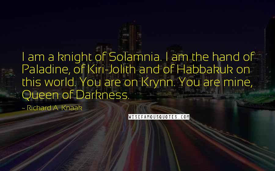 Richard A. Knaak quotes: I am a knight of Solamnia. I am the hand of Paladine, of Kiri-Jolith and of Habbakuk on this world. You are on Krynn. You are mine, Queen of Darkness.