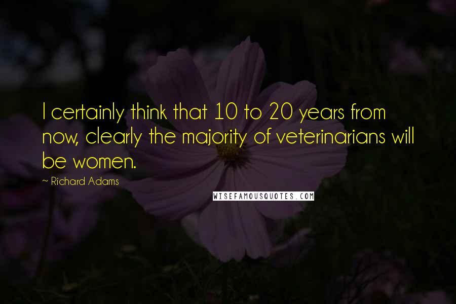 Richard Adams quotes: I certainly think that 10 to 20 years from now, clearly the majority of veterinarians will be women.