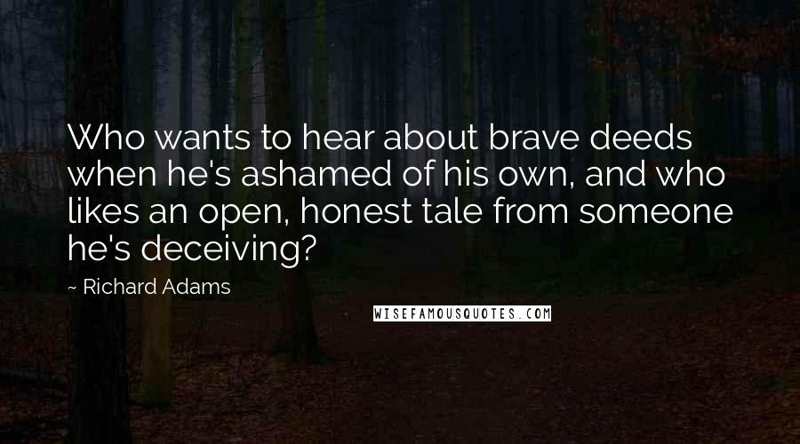 Richard Adams quotes: Who wants to hear about brave deeds when he's ashamed of his own, and who likes an open, honest tale from someone he's deceiving?