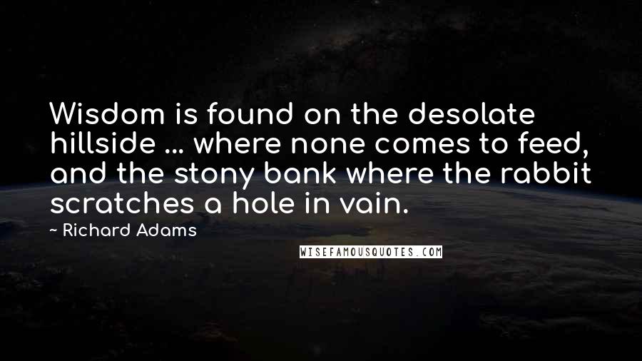 Richard Adams quotes: Wisdom is found on the desolate hillside ... where none comes to feed, and the stony bank where the rabbit scratches a hole in vain.