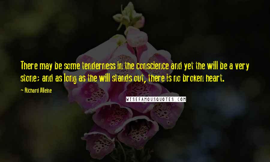 Richard Alleine quotes: There may be some tenderness in the conscience and yet the will be a very stone; and as long as the will stands out, there is no broken heart. Richard Alleine quotes: There may be some tenderness in the conscience and yet the will be a very stone; and as long as the will stands out, there is no broken heart.