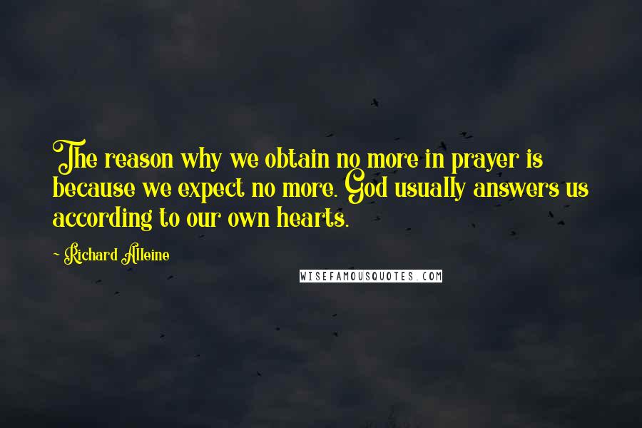 Richard Alleine quotes: The reason why we obtain no more in prayer is because we expect no more. God usually answers us according to our own hearts. Richard Alleine quotes: The reason why we obtain no more in prayer is because we expect no more. God usually answers us according to our own hearts.