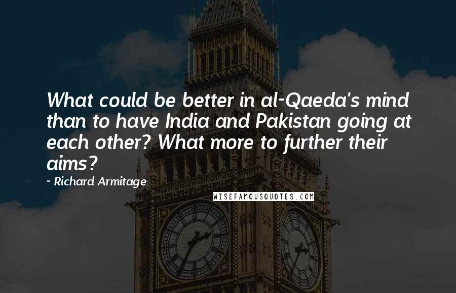 Richard Armitage quotes: What could be better in al-Qaeda's mind than to have India and Pakistan going at each other? What more to further their aims? Richard Armitage quotes: What could be better in al-Qaeda's mind than to have India and Pakistan going at each other? What more to further their aims?