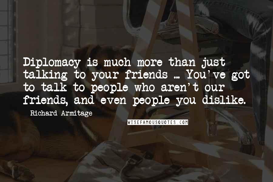 Richard Armitage quotes: Diplomacy is much more than just talking to your friends ... You've got to talk to people who aren't our friends, and even people you dislike. Richard Armitage quotes: Diplomacy is much more than just talking to your friends ... You've got to talk to people who aren't our friends, and even people you dislike.
