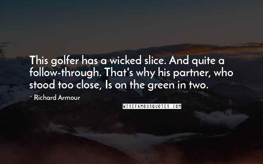 Richard Armour quotes: This golfer has a wicked slice. And quite a follow-through. That's why his partner, who stood too close, Is on the green in two.