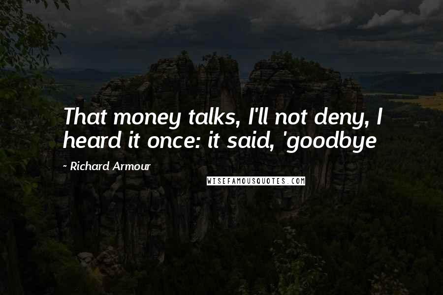 Richard Armour quotes: That money talks, I'll not deny, I heard it once: it said, 'goodbye