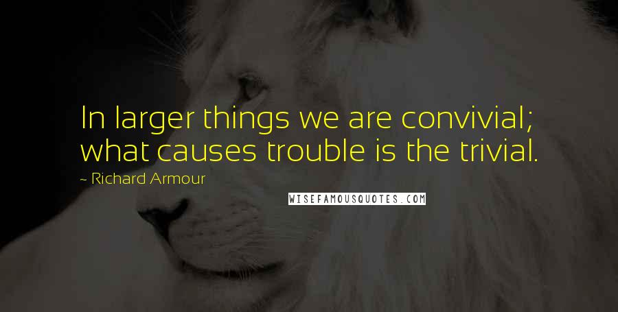 Richard Armour quotes: In larger things we are convivial; what causes trouble is the trivial.