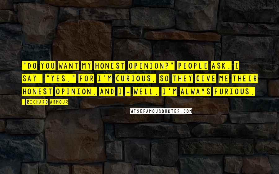 Richard Armour quotes: "Do you want my honest opinion?" People ask. I say, "Yes," for I'm curious. So they give me their honest opinion, And I - well, I'm always furious. Richard Armour quotes: "Do you want my honest opinion?" People ask. I say, "Yes," for I'm curious. So they give me their honest opinion, And I - well, I'm always furious.
