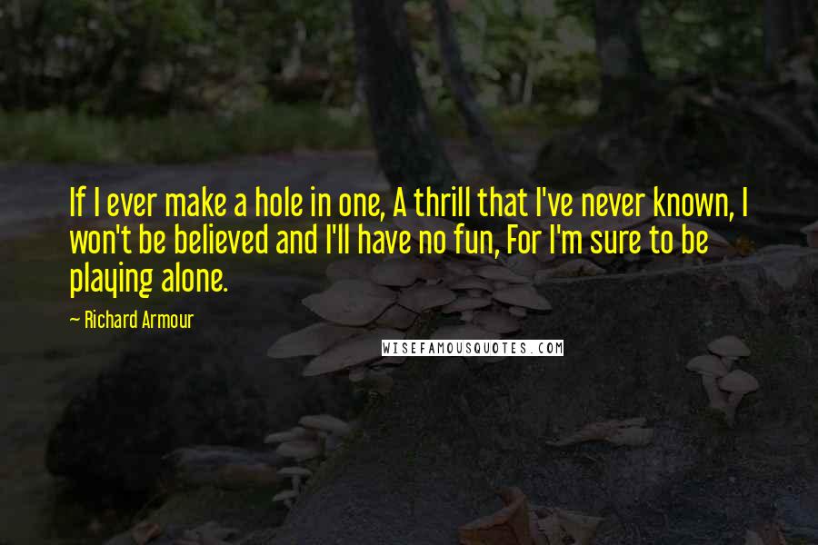 Richard Armour quotes: If I ever make a hole in one, A thrill that I've never known, I won't be believed and I'll have no fun, For I'm sure to be playing alone.