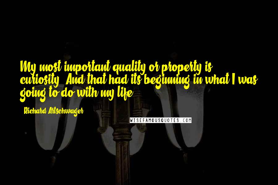 Richard Artschwager quotes: My most important quality or property is curiosity. And that had its beginning in what I was going to do with my life. Richard Artschwager quotes: My most important quality or property is curiosity. And that had its beginning in what I was going to do with my life.