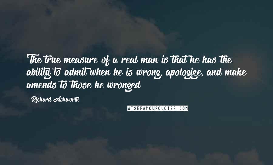 Richard Ashworth quotes: The true measure of a real man is that he has the ability to admit when he is wrong, apologize, and make amends to those he wronged