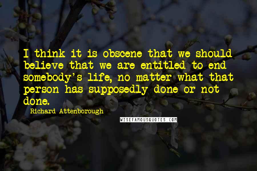 Richard Attenborough quotes: I think it is obscene that we should believe that we are entitled to end somebody's life, no matter what that person has supposedly done or not done.