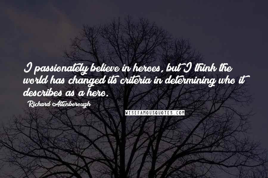 Richard Attenborough quotes: I passionately believe in heroes, but I think the world has changed its criteria in determining who it describes as a hero.